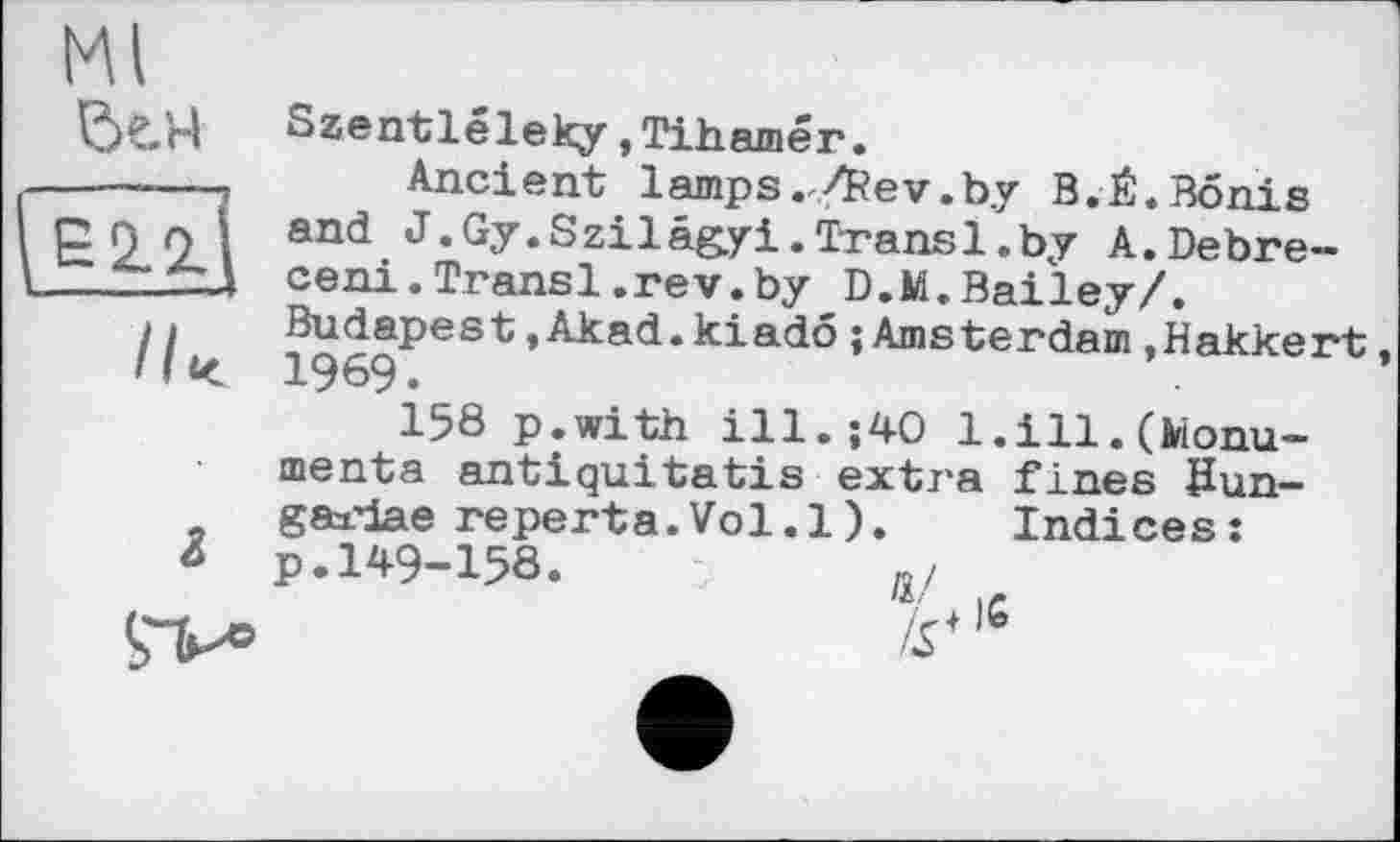 ﻿Ml
be/d Szentléleky »Tihamér.
------- Ancient lamps./Rev.by B.Ê.Bonis
p п л 's and J.Gy.Szilâgyi.Transl.by A.Debre--A ceni.Transi.rev.by D.M. Bailey/.
/ »	Budapest,Akad.kiado{Amsterdam.Hakkert
11К 1969.
158 p.with ill.;40 1. ill.(Monu-menta antiquitatis extra fines Sun-gaxdae reperta.Vol.l). Indices:
à p.149-158.	д/
